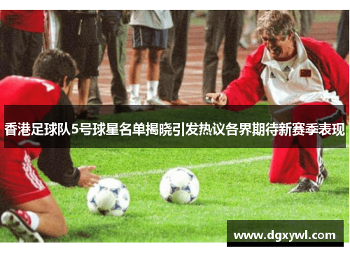 香港足球队5号球星名单揭晓引发热议各界期待新赛季表现