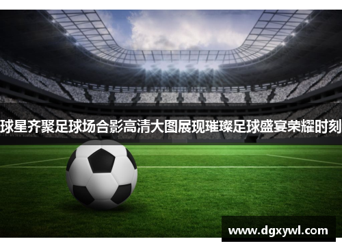 球星齐聚足球场合影高清大图展现璀璨足球盛宴荣耀时刻