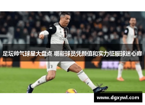 足坛帅气球星大盘点 哪些球员凭颜值和实力征服球迷心扉