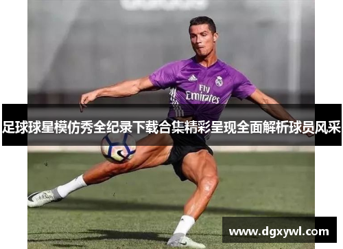 足球球星模仿秀全纪录下载合集精彩呈现全面解析球员风采
