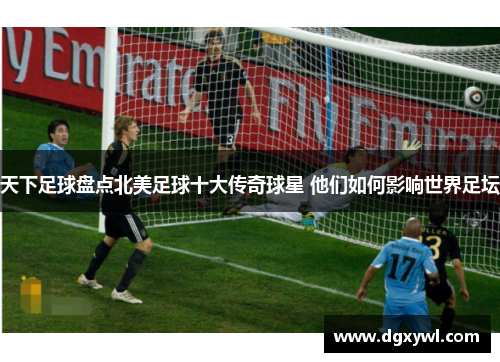 天下足球盘点北美足球十大传奇球星 他们如何影响世界足坛